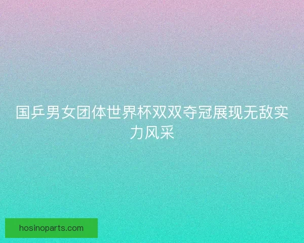国乒男女团体世界杯双双夺冠展现无敌实力风采