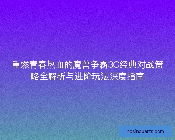 重燃青春热血的魔兽争霸3C经典对战策略全解析与进阶玩法深度指南
