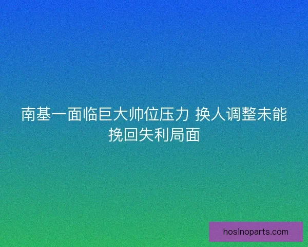 南基一面临巨大帅位压力 换人调整未能挽回失利局面